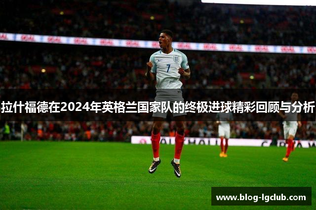 拉什福德在2024年英格兰国家队的终极进球精彩回顾与分析