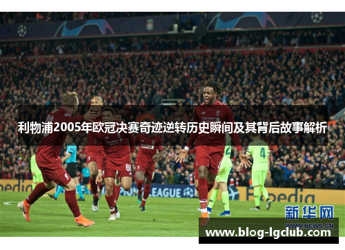 利物浦2005年欧冠决赛奇迹逆转历史瞬间及其背后故事解析