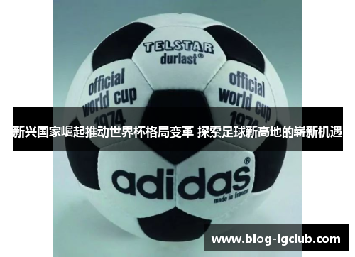 新兴国家崛起推动世界杯格局变革 探索足球新高地的崭新机遇 新兴国家崛起推动世界杯格局变革 探索足球新高地的崭新机遇