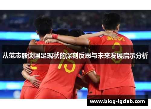 从范志毅谈国足现状的深刻反思与未来发展启示分析 从范志毅谈国足现状的深刻反思与未来发展启示分析