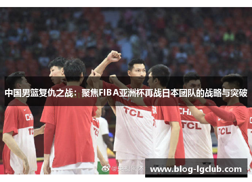 中国男篮复仇之战:聚焦FIBA亚洲杯再战日本团队的战略与突破 中国男篮复仇之战:聚焦FIBA亚洲杯再战日本团队的战略与突破