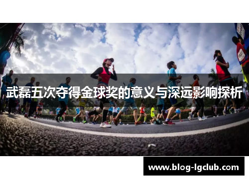 武磊五次夺得金球奖的意义与深远影响探析