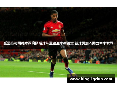 张呈栋与阿德本罗离队后球队重建迎来新篇章 新球员加入助力未来发展