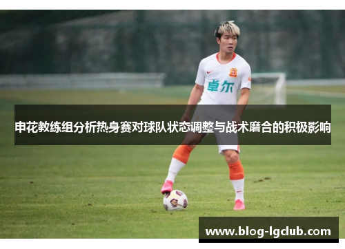 申花教练组分析热身赛对球队状态调整与战术磨合的积极影响