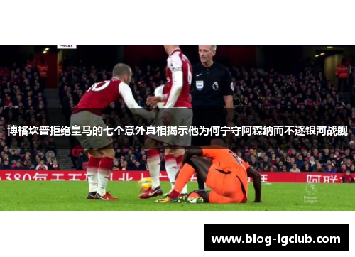 博格坎普拒绝皇马的七个意外真相揭示他为何宁守阿森纳而不逐银河战舰