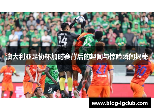 澳大利亚足协杯加时赛背后的趣闻与惊险瞬间揭秘