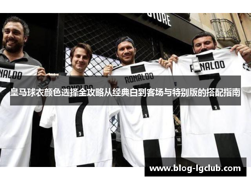 皇马球衣颜色选择全攻略从经典白到客场与特别版的搭配指南